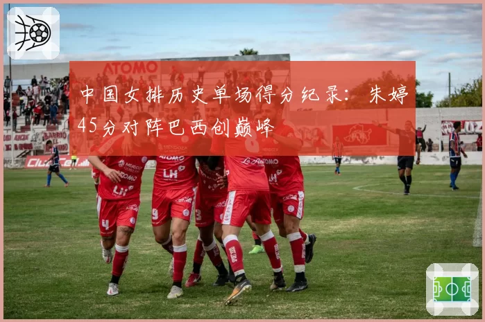 中国女排历史单场得分纪录：朱婷45分对阵巴西创巅峰