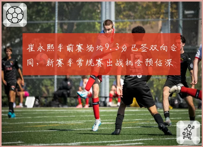 崔永熙季前赛场均9.3分已签双向合同,新赛季常规赛出战机会预估深度展望__br_