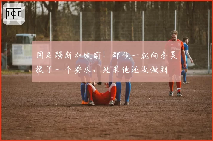 国足踢新加坡前!邵佳一就向李昊提了一个要求,结果他还没做到