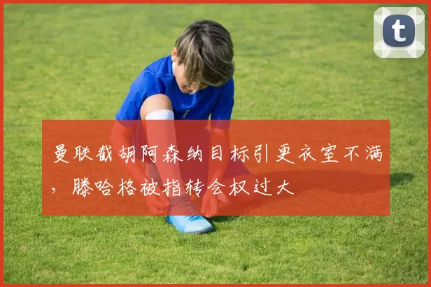 曼联截胡阿森纳目标引更衣室不满,滕哈格被指转会权过大