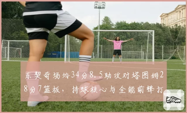 东契奇场均34分8.5助攻对塔图姆28分7篮板,持球核心与全能前锋打法分化