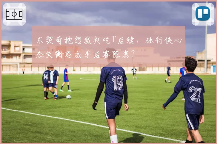 东契奇抱怨裁判吃T后续,独行侠心态失衡恐成季后赛隐患?