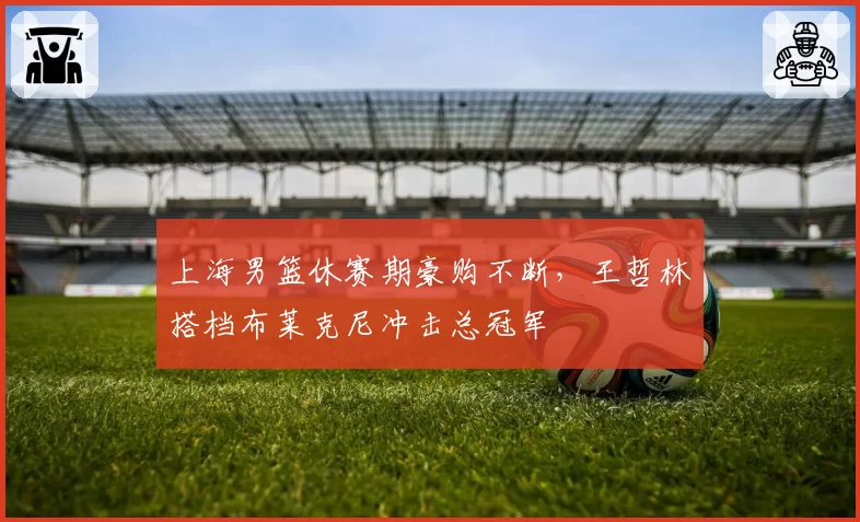 上海男篮休赛期豪购不断,王哲林搭档布莱克尼冲击总冠军