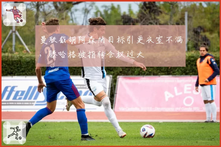 曼联截胡阿森纳目标引更衣室不满，滕哈格被指转会权过大