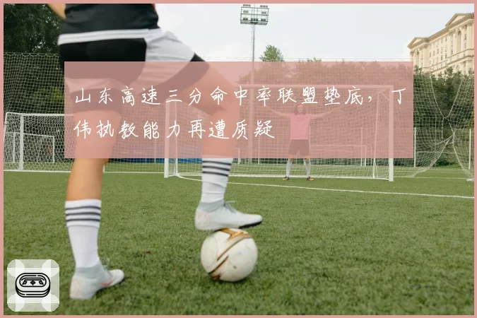 山东高速三分命中率联盟垫底,丁伟执教能力再遭质疑