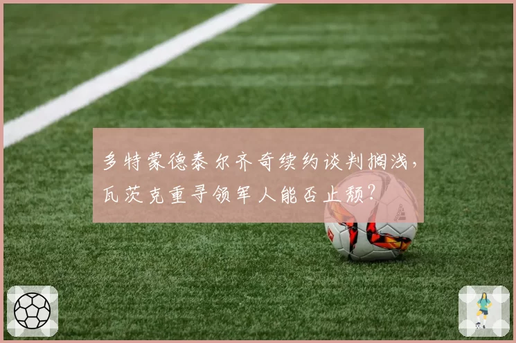 多特蒙德泰尔齐奇续约谈判搁浅,瓦茨克重寻领军人能否止颓?