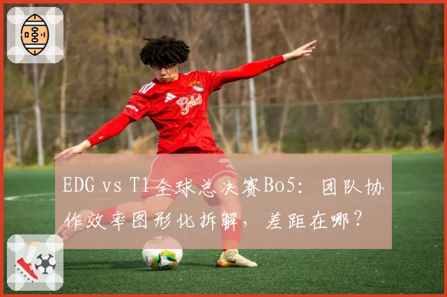 EDG vs T1全球总决赛Bo5:团队协作效率图形化拆解,差距在哪?