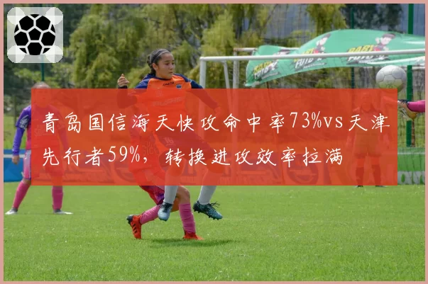 青岛国信海天快攻命中率73%vs天津先行者59%,转换进攻效率拉满