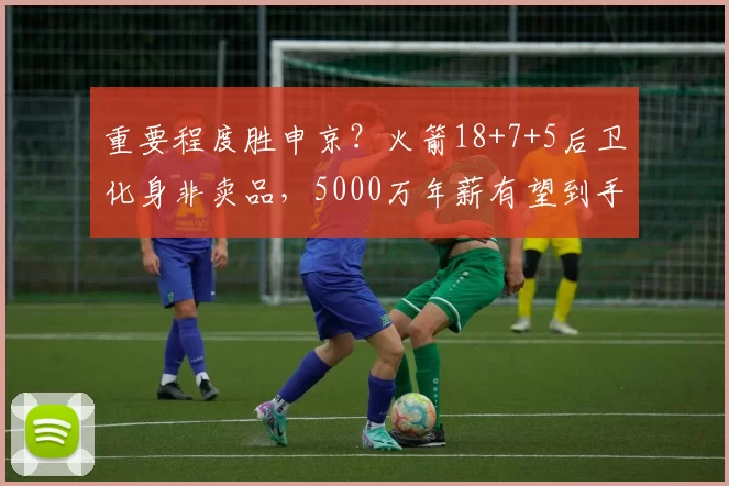 重要程度胜申京?火箭18+7+5后卫化身非卖品,5000万年薪有望到手