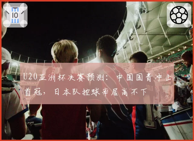 U20亚洲杯决赛预测:中国国青冲击首冠,日本队控球率居高不下