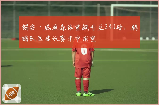 锡安·威廉森体重飙升至280磅,鹈鹕队医建议赛季中减重