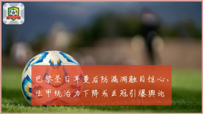巴黎圣日耳曼后防漏洞触目惊心，法甲统治力下降或丢冠引爆舆论