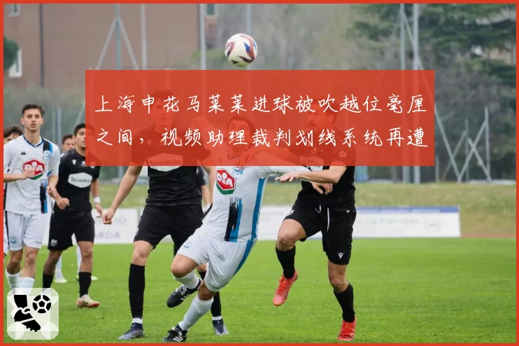 上海申花马莱莱进球被吹越位毫厘之间,视频助理裁判划线系统再遭质疑