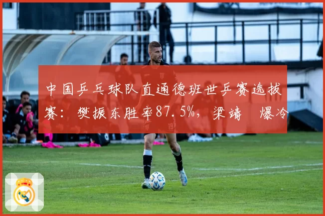 中国乒乓球队直通德班世乒赛选拔赛：樊振东胜率87.5%，梁靖崑爆冷出局