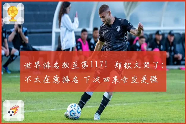 世界排名跌至第117!郑钦文哭了:不太在意排名 下次回来会变更强