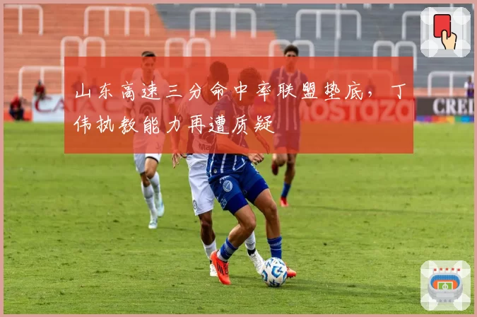 山东高速三分命中率联盟垫底,丁伟执教能力再遭质疑