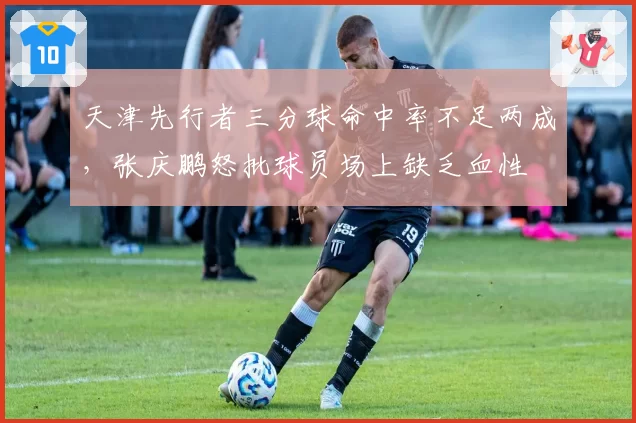 天津先行者三分球命中率不足两成，张庆鹏怒批球员场上缺乏血性