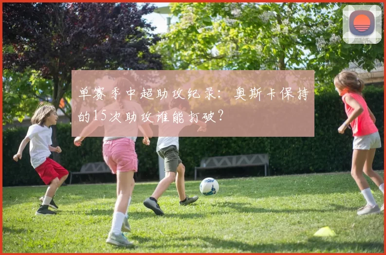 单赛季中超助攻纪录：奥斯卡保持的15次助攻谁能打破？