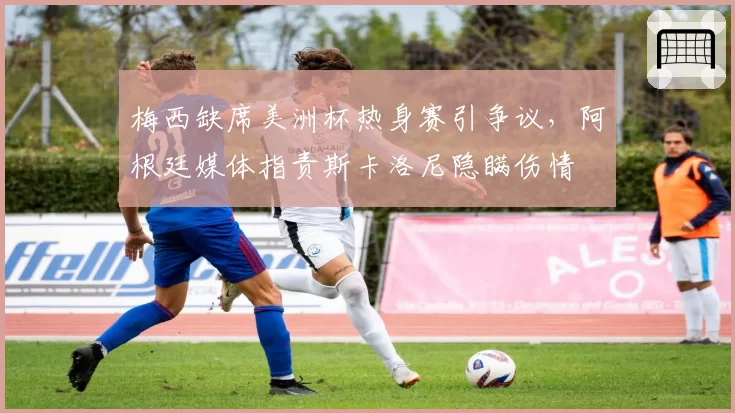 梅西缺席美洲杯热身赛引争议,阿根廷媒体指责斯卡洛尼隐瞒伤情