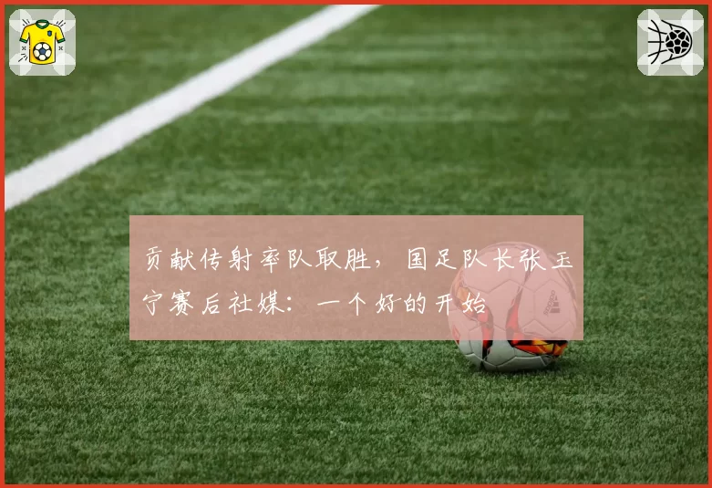 贡献传射率队取胜,国足队长张玉宁赛后社媒:一个好的开始