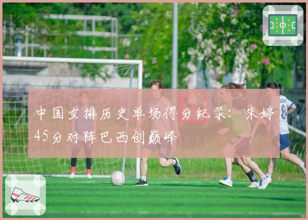 中国女排历史单场得分纪录：朱婷45分对阵巴西创巅峰