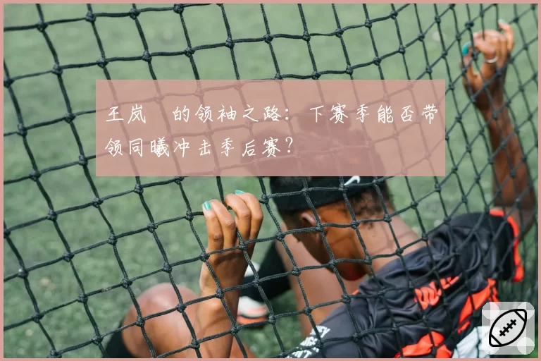 王岚嵚的领袖之路：下赛季能否带领同曦冲击季后赛？