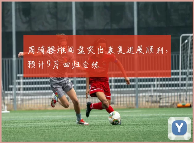 周琦腰椎间盘突出康复进展顺利，预计9月回归合练