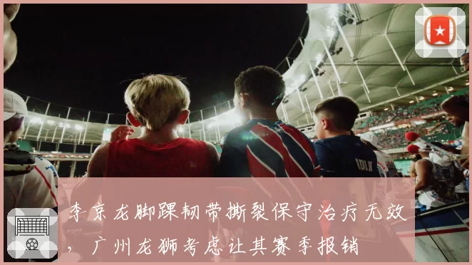 李京龙脚踝韧带撕裂保守治疗无效，广州龙狮考虑让其赛季报销