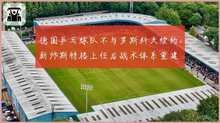 德国乒乓球队不与罗斯科夫续约,新帅斯特格上任后战术体系重建