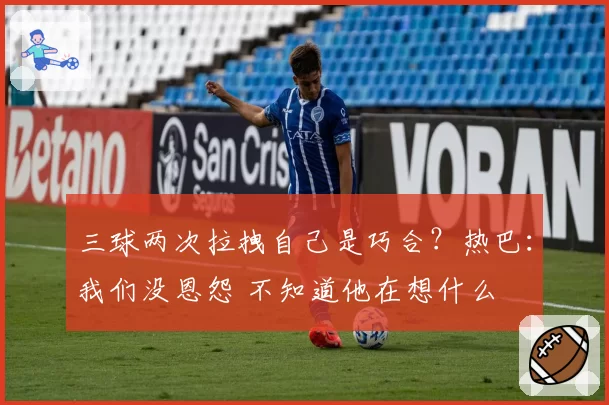 三球两次拉拽自己是巧合？热巴：我们没恩怨 不知道他在想什么