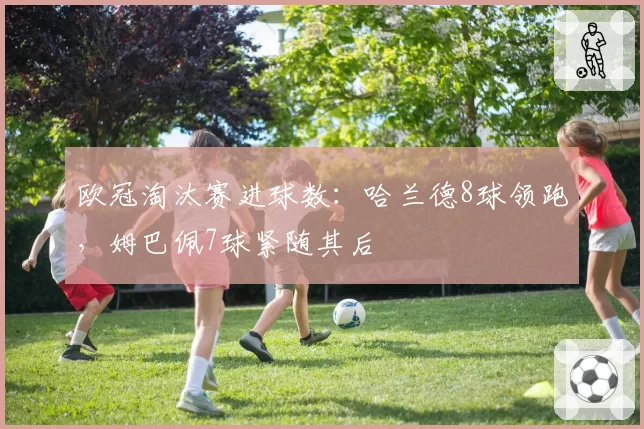 欧冠淘汰赛进球数：哈兰德8球领跑，姆巴佩7球紧随其后