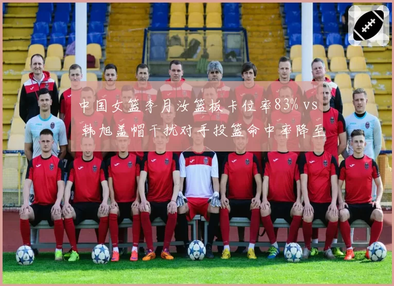 中国女篮李月汝篮板卡位率83% vs 韩旭盖帽干扰对手投篮命中率降至38%,内线双塔共存成焦点
