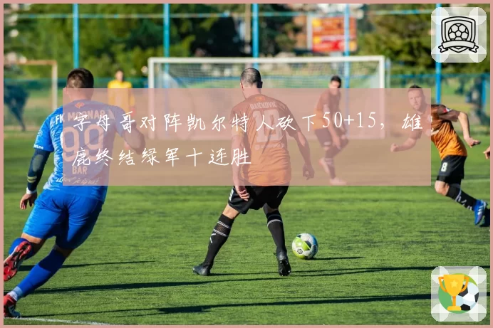 字母哥对阵凯尔特人砍下50+15，雄鹿终结绿军十连胜