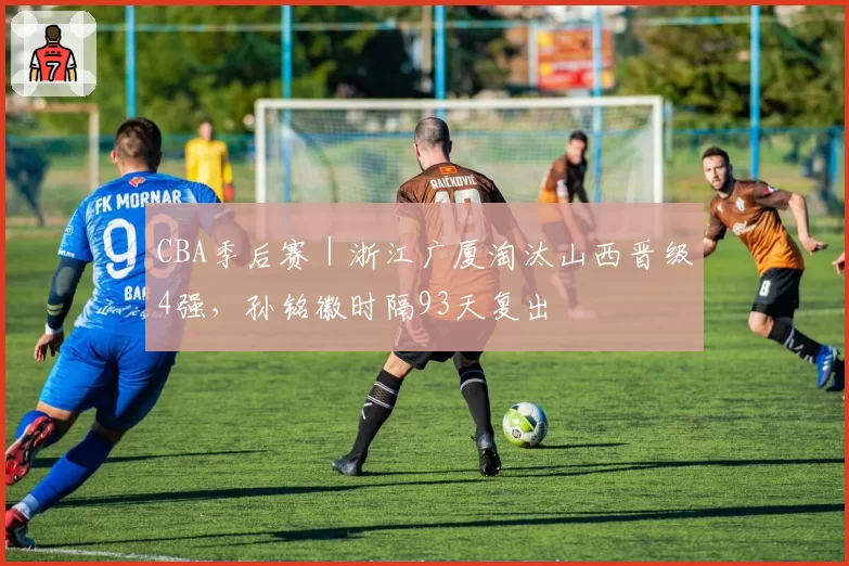 CBA季后赛｜浙江广厦淘汰山西晋级4强，孙铭徽时隔93天复出
