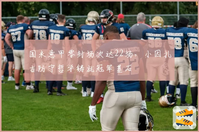 国米意甲零封场次达22场,小因扎吉防守哲学铸就冠军基石