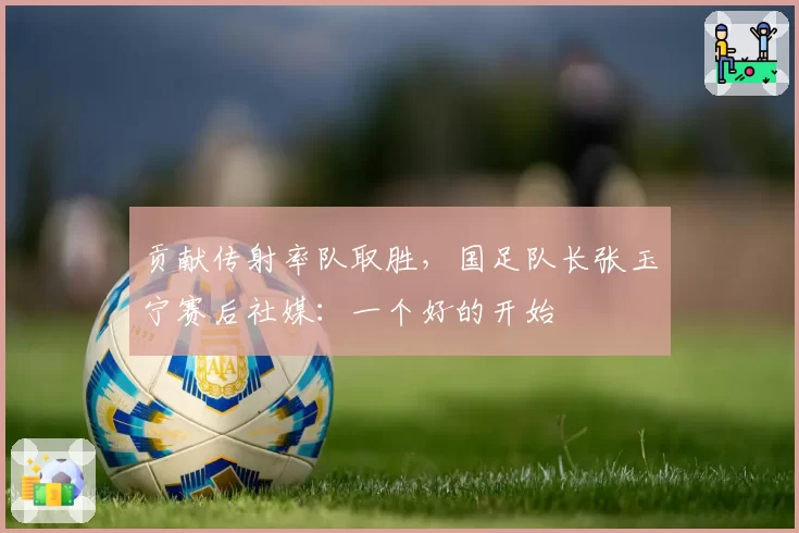 贡献传射率队取胜,国足队长张玉宁赛后社媒:一个好的开始