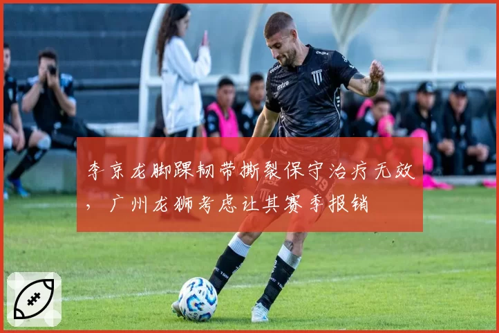 李京龙脚踝韧带撕裂保守治疗无效，广州龙狮考虑让其赛季报销