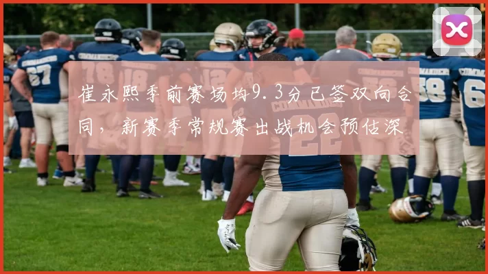 崔永熙季前赛场均9.3分已签双向合同,新赛季常规赛出战机会预估深度展望__br_