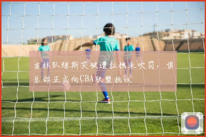吉林队琼斯突破遭拉拽未吹罚,俱乐部正式向CBA联盟抗议