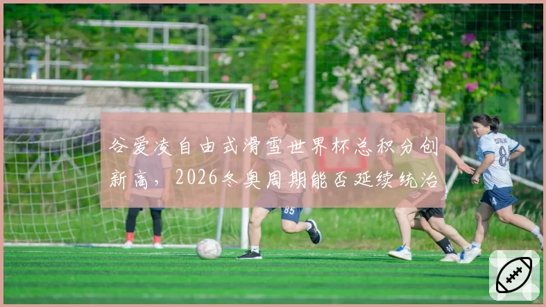 谷爱凌自由式滑雪世界杯总积分创新高,2026冬奥周期能否延续统治