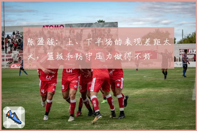 陈盈骏：上、下半场的表现差距太大，篮板和防守压力做得不好