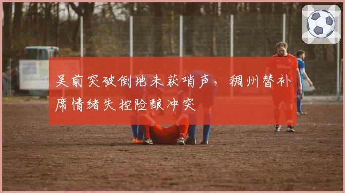 吴前突破倒地未获哨声,稠州替补席情绪失控险酿冲突