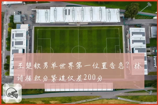 王楚钦男单世界第一位置告急？林诗栋积分紧追仅差200分