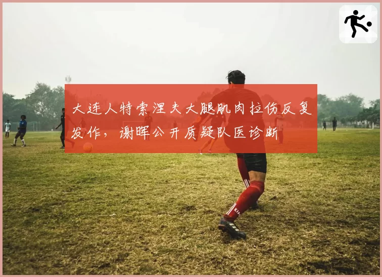 大连人特索涅夫大腿肌肉拉伤反复发作，谢晖公开质疑队医诊断