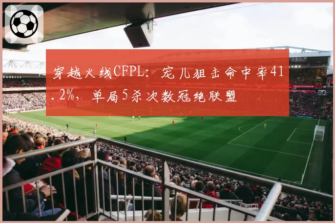 穿越火线CFPL:宠儿狙击命中率41.2%,单局5杀次数冠绝联盟