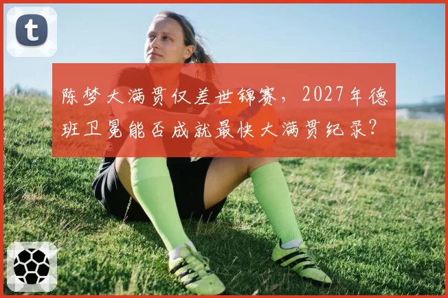 陈梦大满贯仅差世锦赛，2027年德班卫冕能否成就最快大满贯纪录？