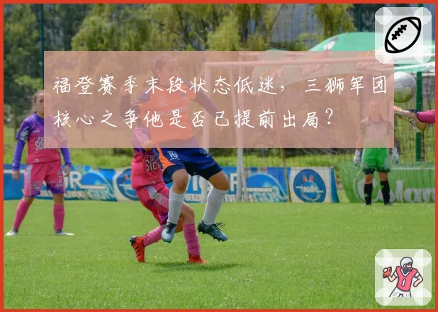 福登赛季末段状态低迷，三狮军团核心之争他是否已提前出局？