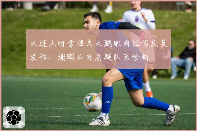 大连人特索涅夫大腿肌肉拉伤反复发作，谢晖公开质疑队医诊断