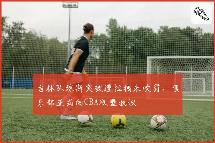 吉林队琼斯突破遭拉拽未吹罚,俱乐部正式向CBA联盟抗议