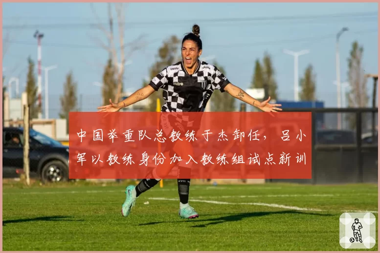 中国举重队总教练于杰卸任，吕小军以教练身份加入教练组试点新训练模式